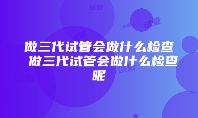 做三代试管会做什么检查 做三代试管会做什么检查呢