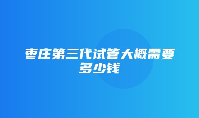 枣庄第三代试管大概需要多少钱