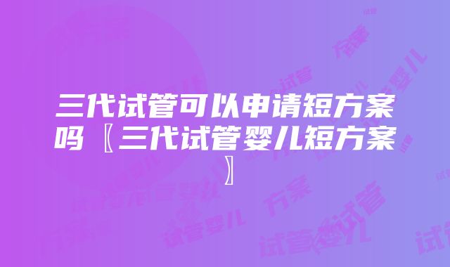 三代试管可以申请短方案吗〖三代试管婴儿短方案〗