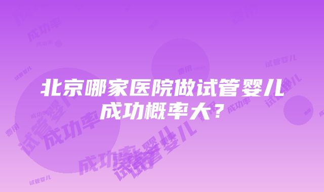 北京哪家医院做试管婴儿成功概率大？