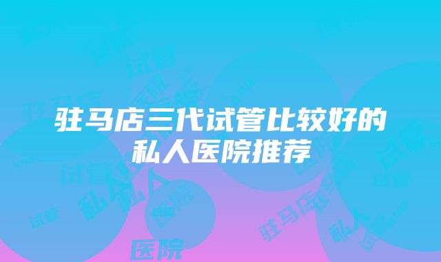 驻马店三代试管比较好的私人医院推荐