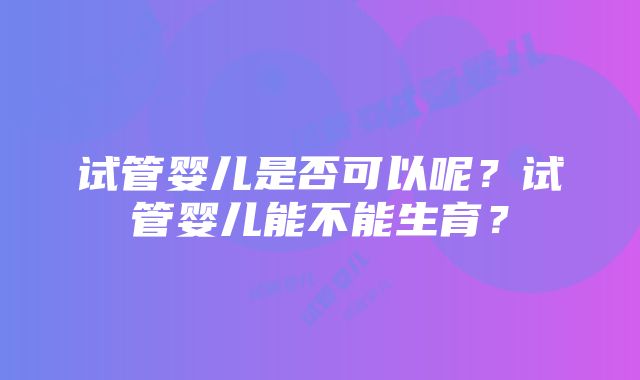 试管婴儿是否可以呢？试管婴儿能不能生育？