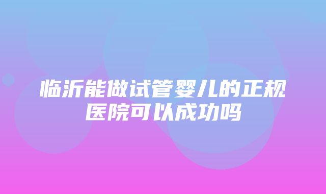 临沂能做试管婴儿的正规医院可以成功吗