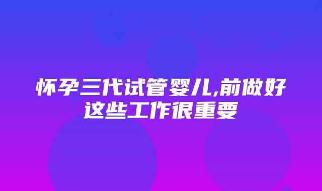 怀孕三代试管婴儿,前做好这些工作很重要