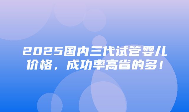 2025国内三代试管婴儿价格，成功率高省的多！