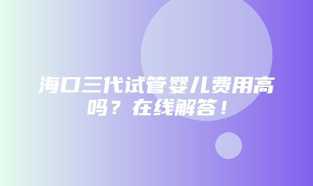 海口三代试管婴儿费用高吗？在线解答！