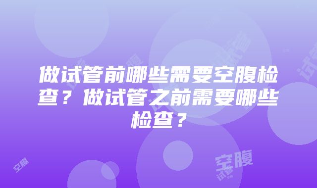 做试管前哪些需要空腹检查？做试管之前需要哪些检查？