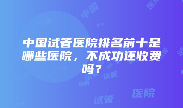 中国试管医院排名前十是哪些医院，不成功还收费吗？