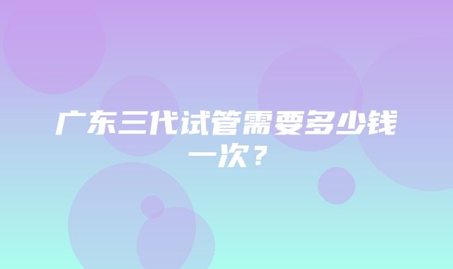 广东三代试管需要多少钱一次？