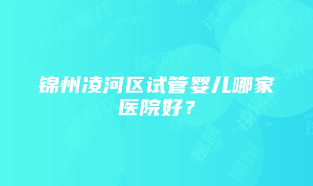 锦州凌河区试管婴儿哪家医院好？