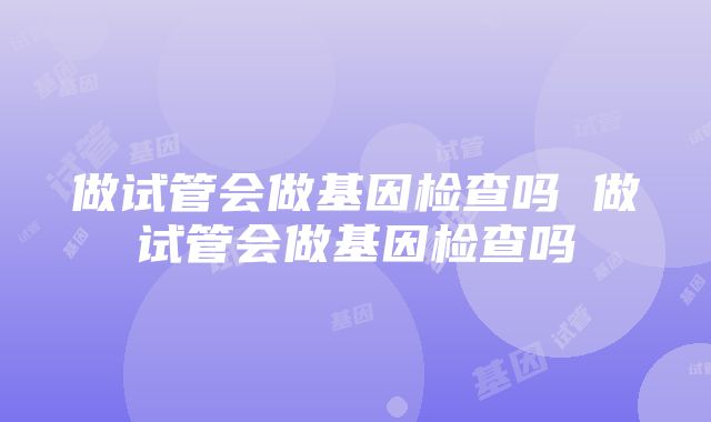 做试管会做基因检查吗 做试管会做基因检查吗