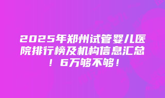 2025年郑州试管婴儿医院排行榜及机构信息汇总！6万够不够！