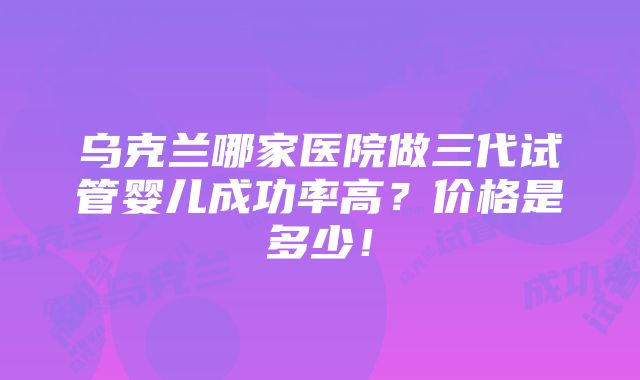 乌克兰哪家医院做三代试管婴儿成功率高？价格是多少！