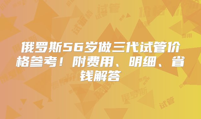 俄罗斯56岁做三代试管价格参考！附费用、明细、省钱解答