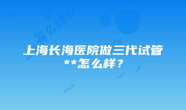 上海长海医院做三代试管**怎么样？