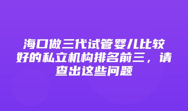 海口做三代试管婴儿比较好的私立机构排名前三，请查出这些问题