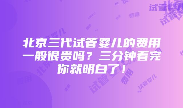 北京三代试管婴儿的费用一般很贵吗？三分钟看完你就明白了！