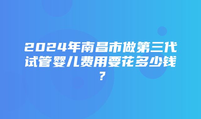 2024年南昌市做第三代试管婴儿费用要花多少钱？