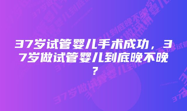 37岁试管婴儿手术成功，37岁做试管婴儿到底晚不晚？