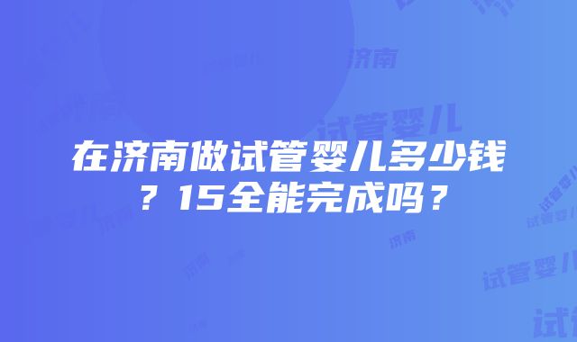 在济南做试管婴儿多少钱？15全能完成吗？