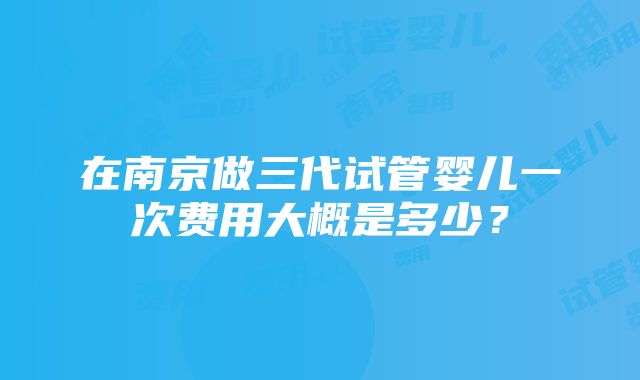 在南京做三代试管婴儿一次费用大概是多少？