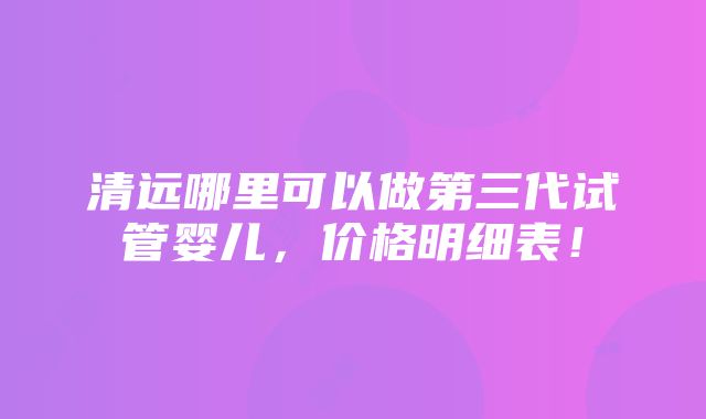 清远哪里可以做第三代试管婴儿，价格明细表！