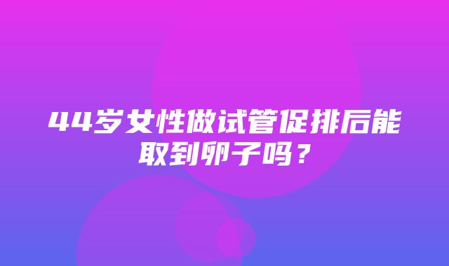 44岁女性做试管促排后能取到卵子吗？