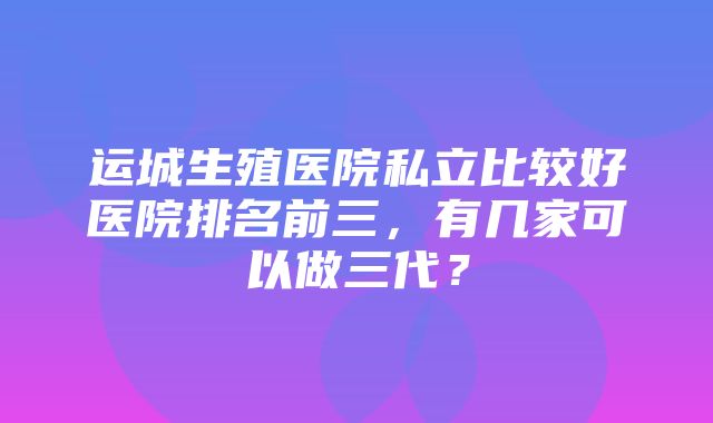 运城生殖医院私立比较好医院排名前三，有几家可以做三代？