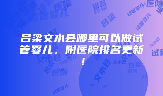 吕梁文水县哪里可以做试管婴儿，附医院排名更新！