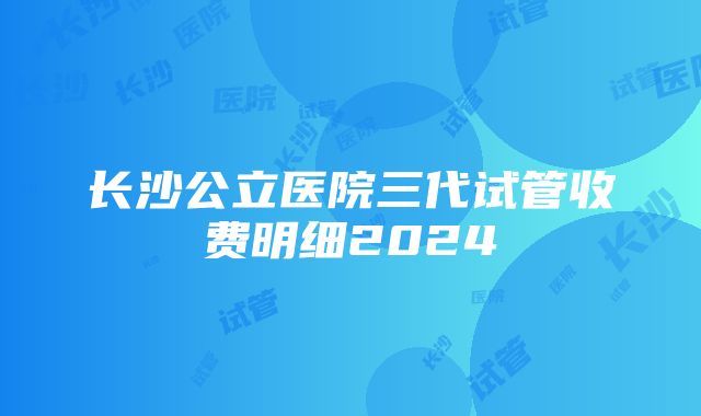 长沙公立医院三代试管收费明细2024