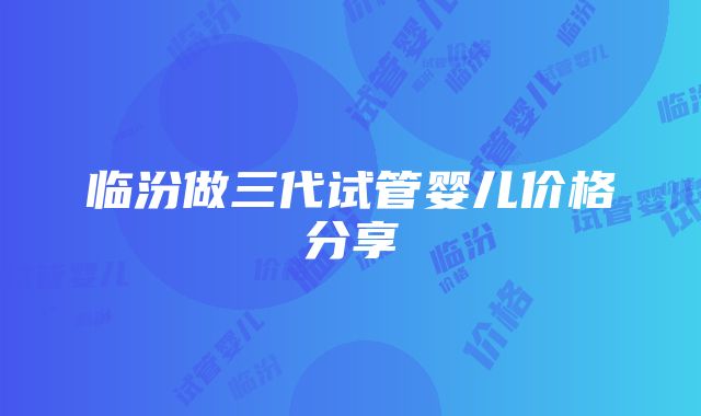 临汾做三代试管婴儿价格分享