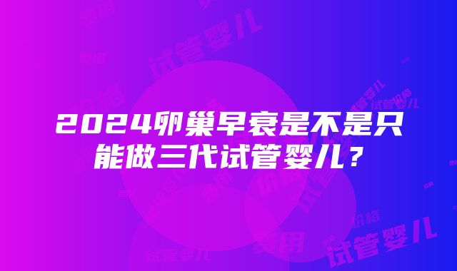 2024卵巢早衰是不是只能做三代试管婴儿？