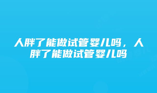 人胖了能做试管婴儿吗，人胖了能做试管婴儿吗