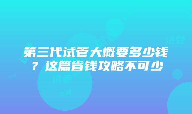 第三代试管大概要多少钱？这篇省钱攻略不可少