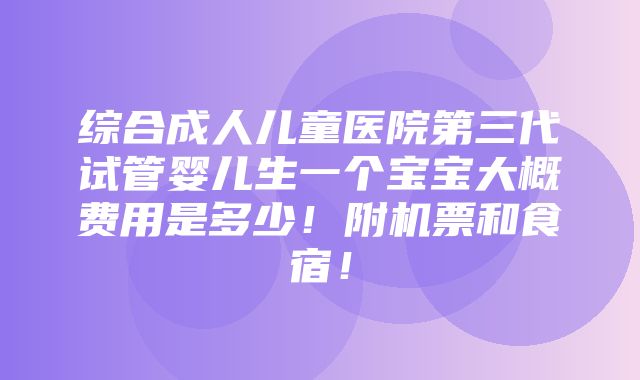 综合成人儿童医院第三代试管婴儿生一个宝宝大概费用是多少！附机票和食宿！