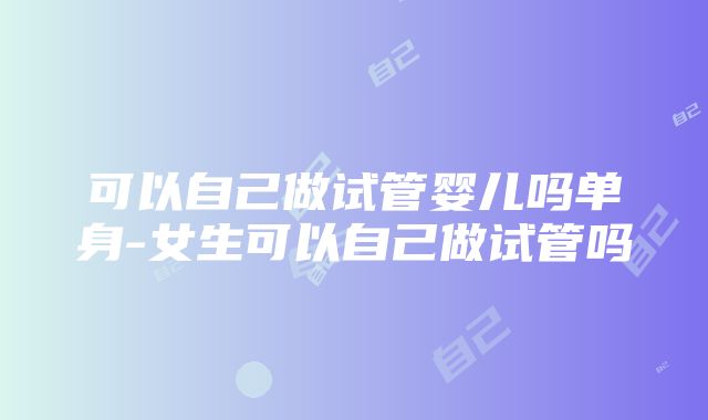 可以自己做试管婴儿吗单身-女生可以自己做试管吗