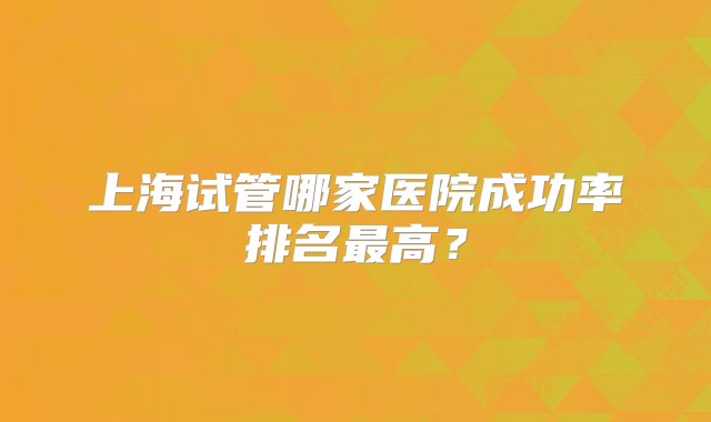 上海试管哪家医院成功率排名最高？