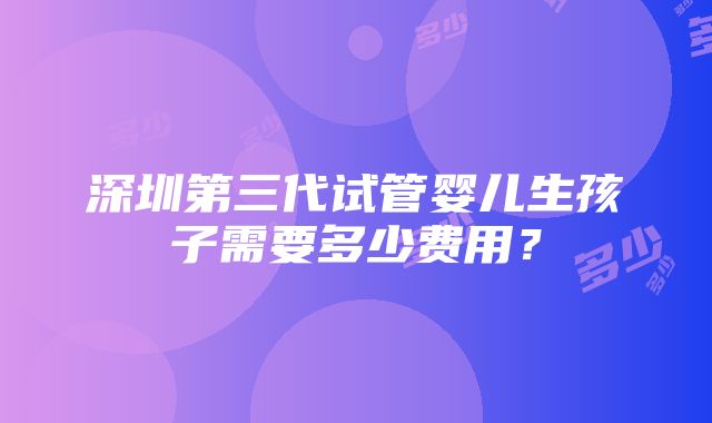 深圳第三代试管婴儿生孩子需要多少费用？