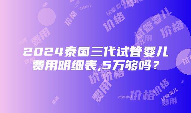 2024泰国三代试管婴儿费用明细表,5万够吗？