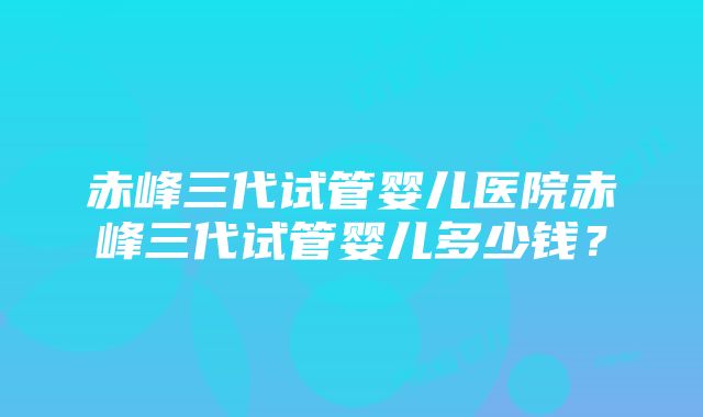 赤峰三代试管婴儿医院赤峰三代试管婴儿多少钱？