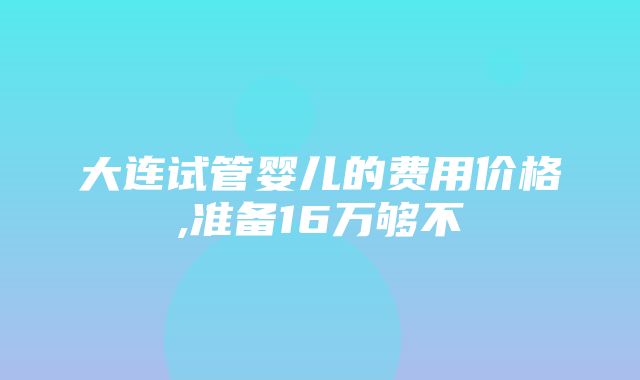 大连试管婴儿的费用价格,准备16万够不