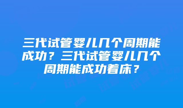 三代试管婴儿几个周期能成功？三代试管婴儿几个周期能成功着床？