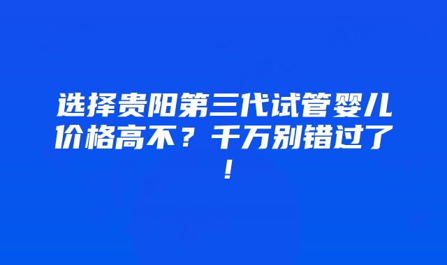 选择贵阳第三代试管婴儿价格高不？千万别错过了！