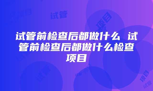 试管前检查后都做什么 试管前检查后都做什么检查项目