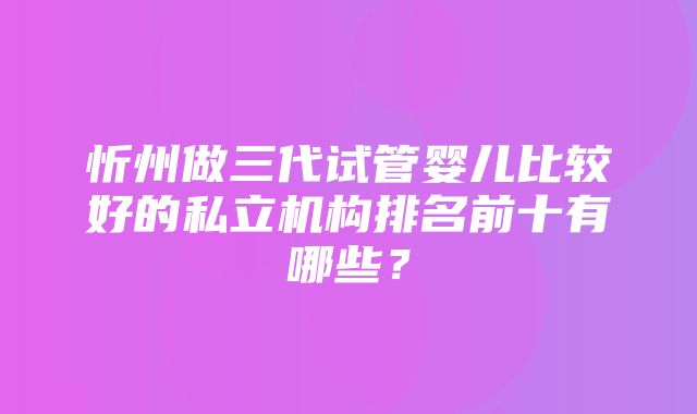 忻州做三代试管婴儿比较好的私立机构排名前十有哪些？