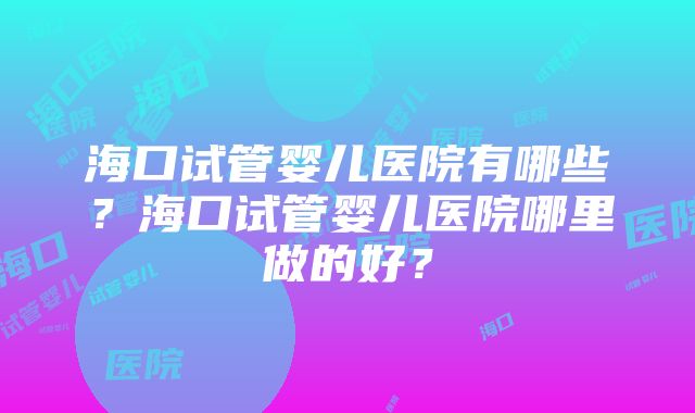 海口试管婴儿医院有哪些？海口试管婴儿医院哪里做的好？