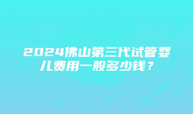 2024佛山第三代试管婴儿费用一般多少钱？