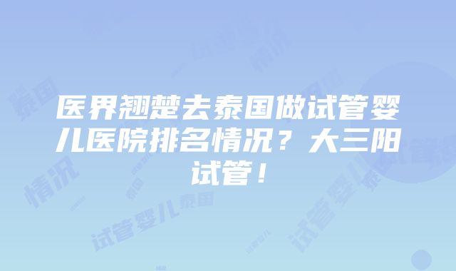 医界翘楚去泰国做试管婴儿医院排名情况？大三阳试管！