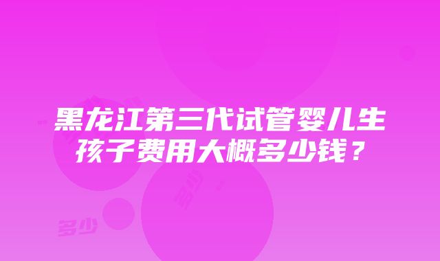 黑龙江第三代试管婴儿生孩子费用大概多少钱？