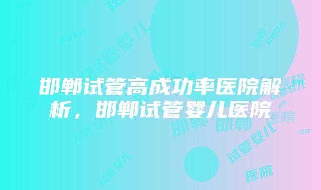 邯郸试管高成功率医院解析，邯郸试管婴儿医院